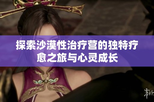 探索沙漠性治疗营的独特疗愈之旅与心灵成长