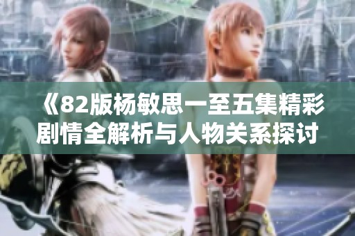 《82版杨敏思一至五集精彩剧情全解析与人物关系探讨》