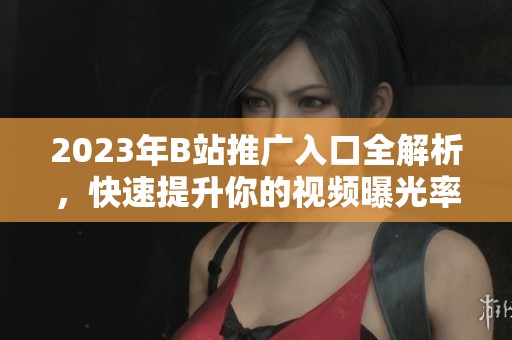 2023年B站推广入口全解析，快速提升你的视频曝光率和流量