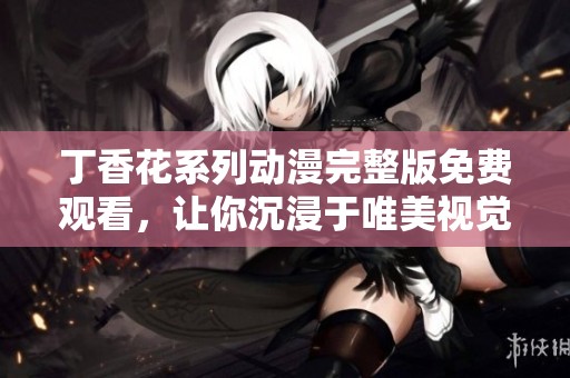 丁香花系列动漫完整版免费观看，让你沉浸于唯美视觉之中