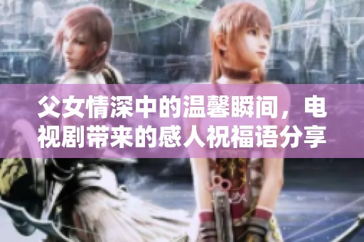 父女情深中的温馨瞬间，电视剧带来的感人祝福语分享