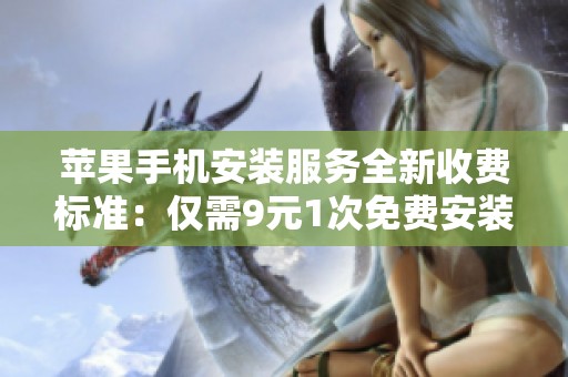 苹果手机安装服务全新收费标准：仅需9元1次免费安装体验