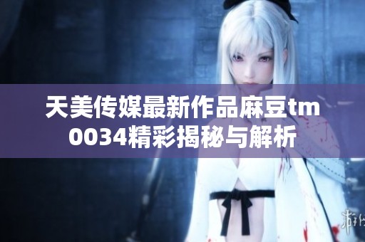 天美传媒最新作品麻豆tm0034精彩揭秘与解析