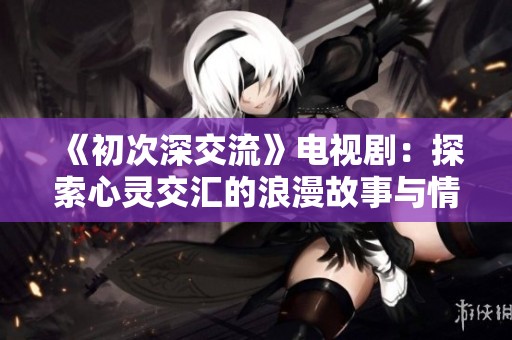 《初次深交流》电视剧：探索心灵交汇的浪漫故事与情感纠葛