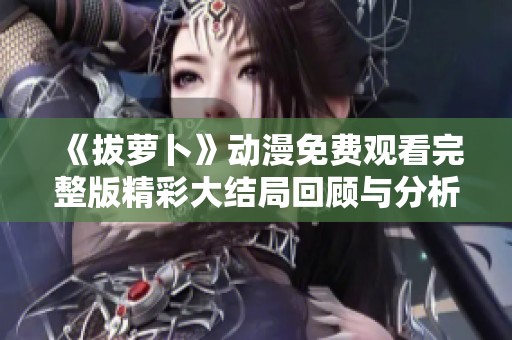 《拔萝卜》动漫免费观看完整版精彩大结局回顾与分析