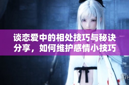 谈恋爱中的相处技巧与秘诀分享，如何维护感情小技巧