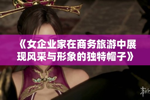 《女企业家在商务旅游中展现风采与形象的独特帽子》