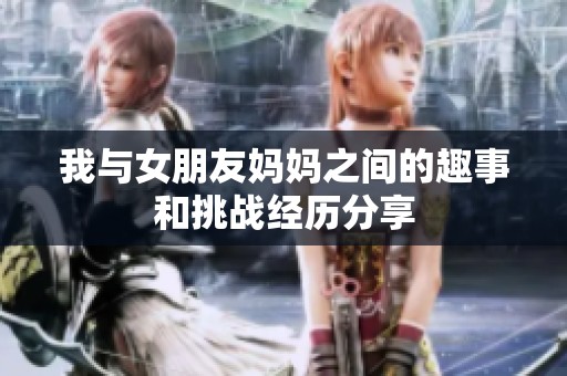 我与女朋友妈妈之间的趣事和挑战经历分享