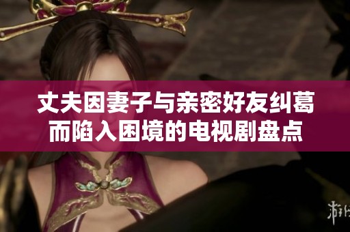 丈夫因妻子与亲密好友纠葛而陷入困境的电视剧盘点