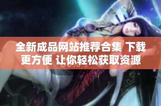 全新成品网站推荐合集 下载更方便 让你轻松获取资源