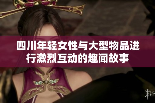 四川年轻女性与大型物品进行激烈互动的趣闻故事