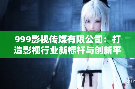 999影视传媒有限公司：打造影视行业新标杆与创新平台