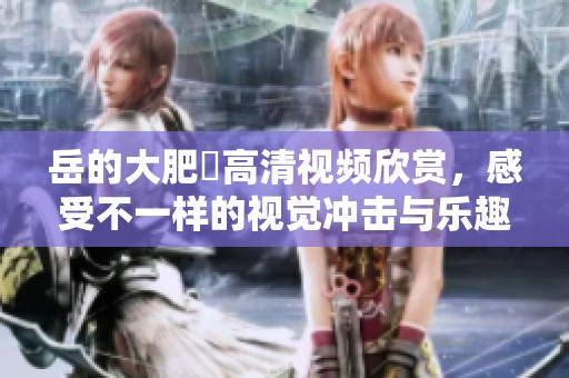 岳的大肥坹高清视频欣赏，感受不一样的视觉冲击与乐趣