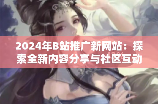 2024年B站推广新网站：探索全新内容分享与社区互动体验