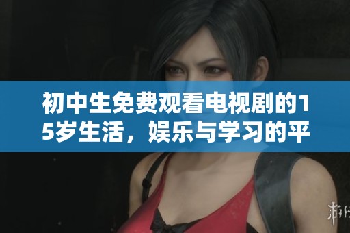 初中生免费观看电视剧的15岁生活，娱乐与学习的平衡之道