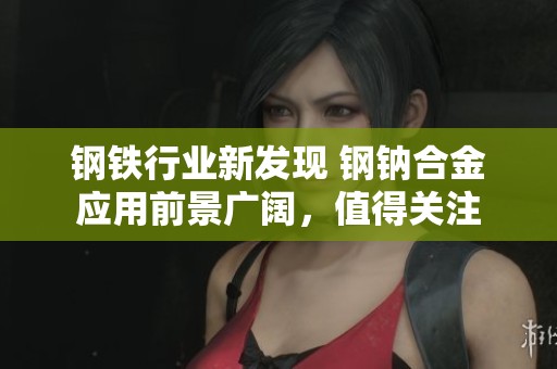 钢铁行业新发现 钢钠合金应用前景广阔，值得关注