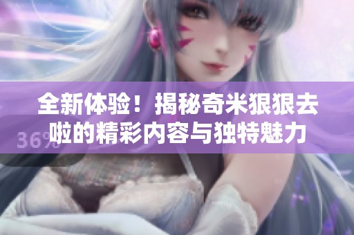 全新体验！揭秘奇米狠狠去啦的精彩内容与独特魅力