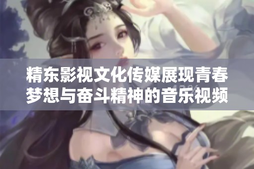精东影视文化传媒展现青春梦想与奋斗精神的音乐视频歌词解析