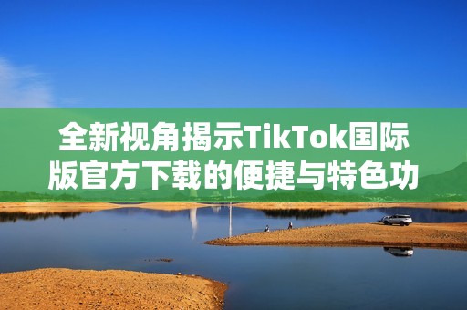全新视角揭示TikTok国际版官方下载的便捷与特色功能