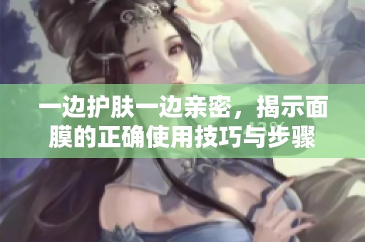 一边护肤一边亲密，揭示面膜的正确使用技巧与步骤