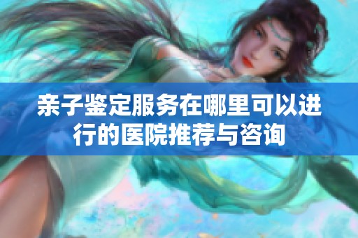亲子鉴定服务在哪里可以进行的医院推荐与咨询