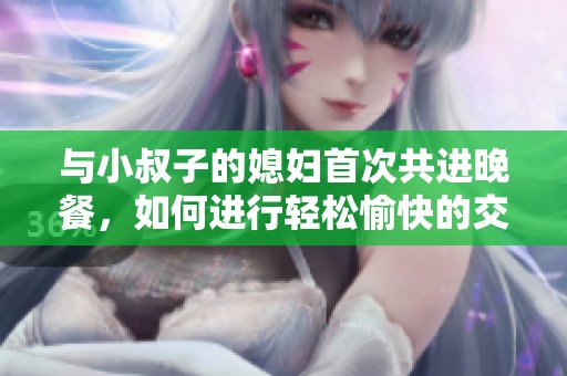 与小叔子的媳妇首次共进晚餐，如何进行轻松愉快的交流