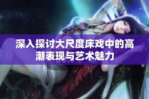 深入探讨大尺度床戏中的高潮表现与艺术魅力