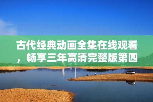 古代经典动画全集在线观看，畅享三年高清完整版第四集盛宴