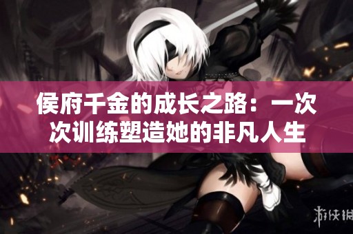 侯府千金的成长之路：一次次训练塑造她的非凡人生