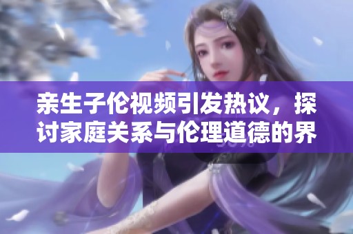亲生子伦视频引发热议，探讨家庭关系与伦理道德的界限