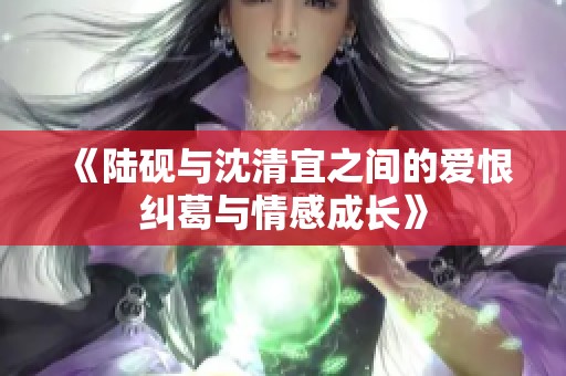 《陆砚与沈清宜之间的爱恨纠葛与情感成长》