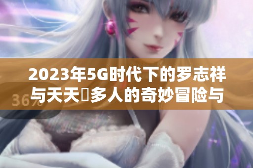 2023年5G时代下的罗志祥与天天奭多人的奇妙冒险与龙族传奇