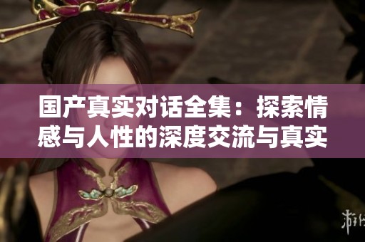 国产真实对话全集：探索情感与人性的深度交流与真实呈现
