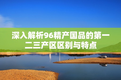 深入解析96精产国品的第一二三产区区别与特点