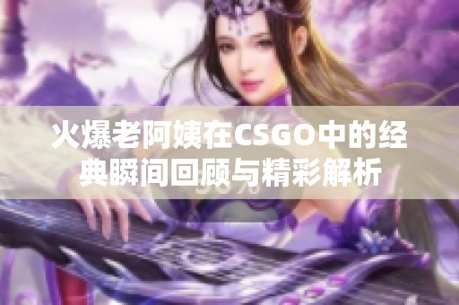 火爆老阿姨在CSGO中的经典瞬间回顾与精彩解析
