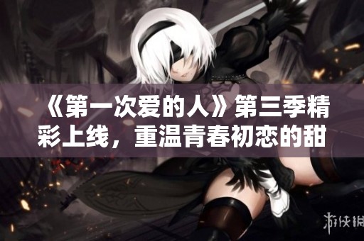 《第一次爱的人》第三季精彩上线，重温青春初恋的甜蜜与挑战