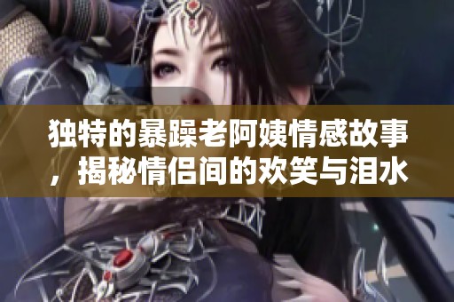 独特的暴躁老阿姨情感故事，揭秘情侣间的欢笑与泪水