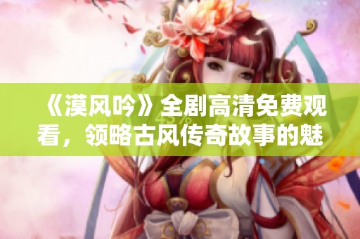 《漠风吟》全剧高清免费观看，领略古风传奇故事的魅力