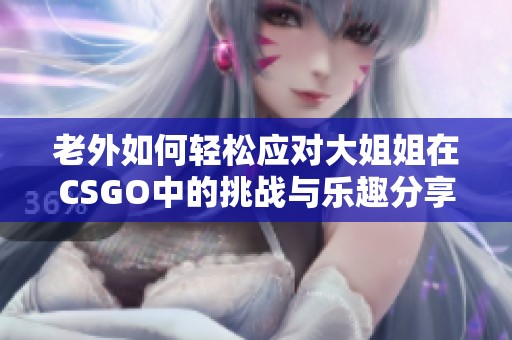 老外如何轻松应对大姐姐在CSGO中的挑战与乐趣分享