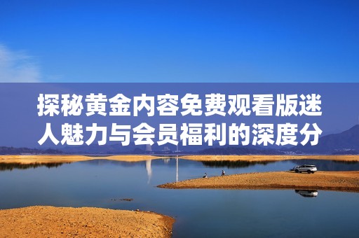 探秘黄金内容免费观看版迷人魅力与会员福利的深度分析