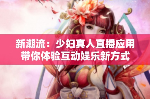 新潮流：少妇真人直播应用带你体验互动娱乐新方式