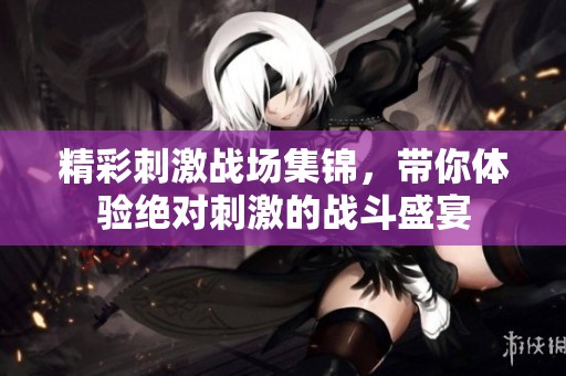 精彩刺激战场集锦，带你体验绝对刺激的战斗盛宴
