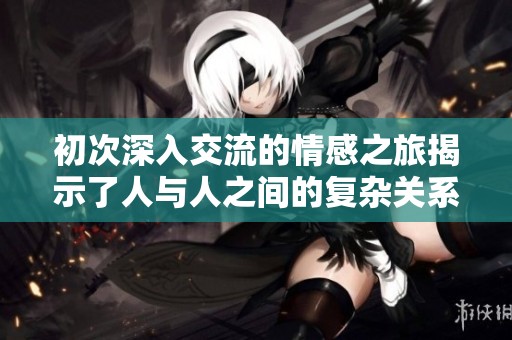 初次深入交流的情感之旅揭示了人与人之间的复杂关系