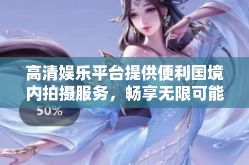 高清娱乐平台提供便利国境内拍摄服务，畅享无限可能