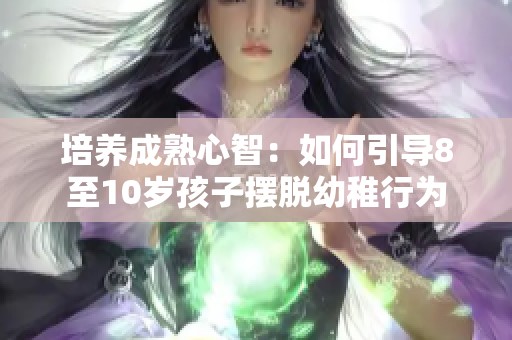 培养成熟心智：如何引导8至10岁孩子摆脱幼稚行为