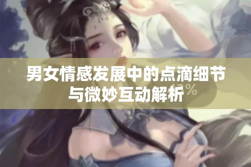 男女情感发展中的点滴细节与微妙互动解析