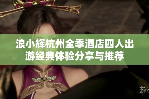 浪小辉杭州全季酒店四人出游经典体验分享与推荐