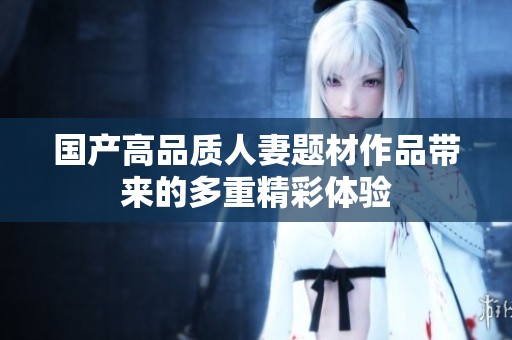 国产高品质人妻题材作品带来的多重精彩体验
