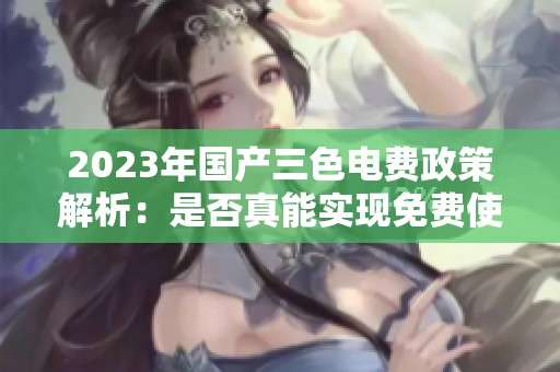 2023年国产三色电费政策解析：是否真能实现免费使用