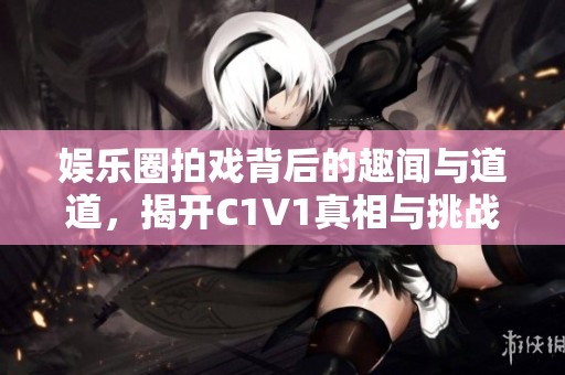 娱乐圈拍戏背后的趣闻与道道，揭开C1V1真相与挑战